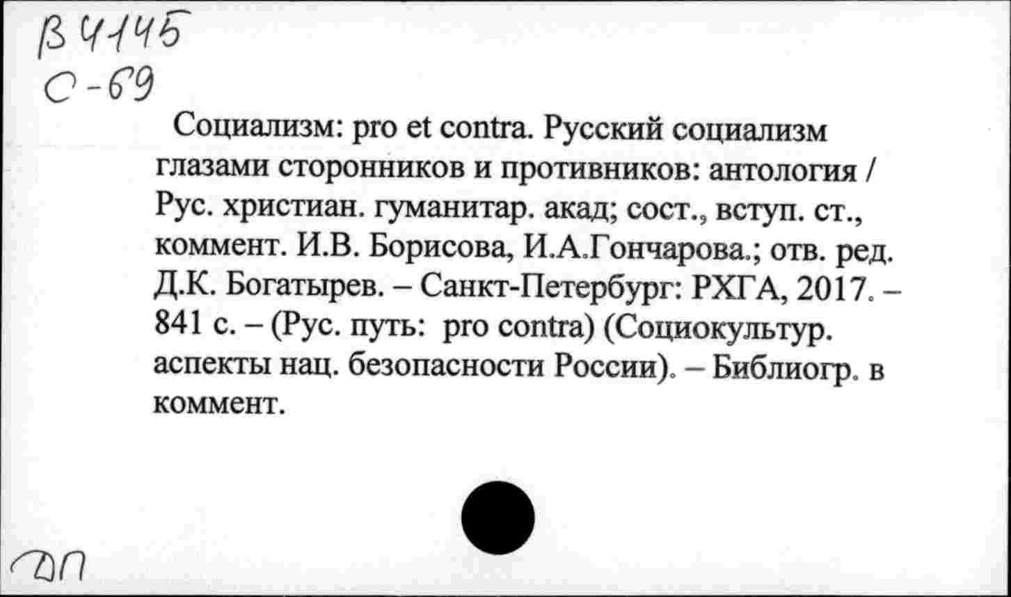 ﻿[$
С-Ю
Социализм: pro et contra. Русский социализм глазами сторонников и противников: антология / Рус. христиан, гуманитар, акад; сост., вступ. ст., коммент. И.В. Борисова, И.А.Гончарова.; отв. ред Д.К. Богатырев. - Санкт-Петербург: РХГА, 2017. 841 с. - (Рус. путь: pro contra) (Социокультур, аспекты нац. безопасности России). - Библиогр. в коммент.